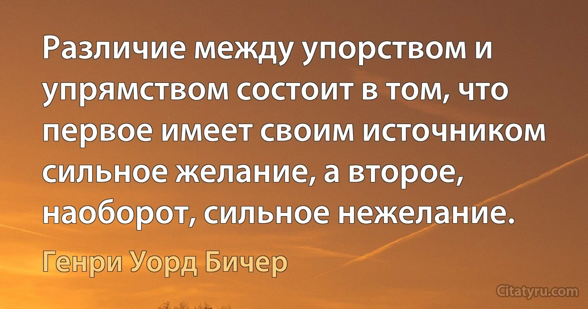 Различие между упорством и упрямством состоит в том, что первое имеет своим источником сильное желание, а второе, наоборот, сильное нежелание. (Генри Уорд Бичер)