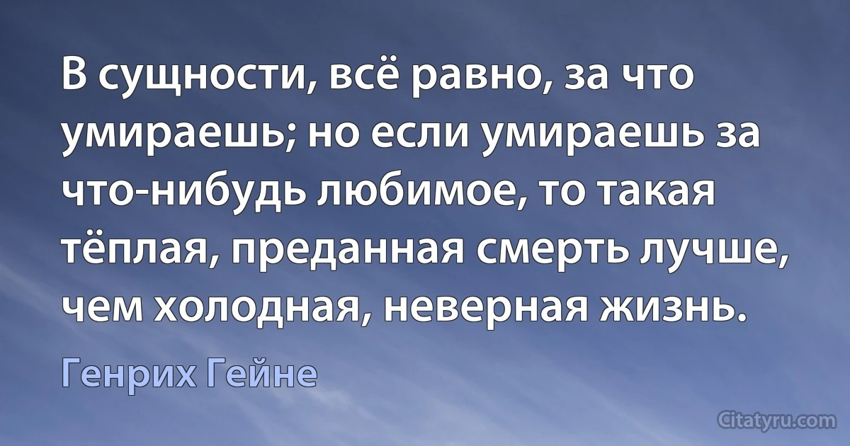 В сущности, всё равно, за что умираешь; но если умираешь за что-нибудь любимое, то такая тёплая, преданная смерть лучше, чем холодная, неверная жизнь. (Генрих Гейне)