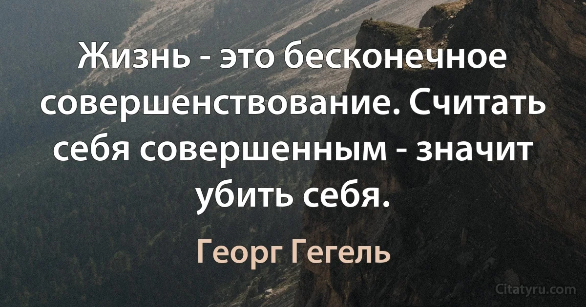 Жизнь - это бесконечное совершенствование. Считать себя совершенным - значит убить себя. (Георг Гегель)