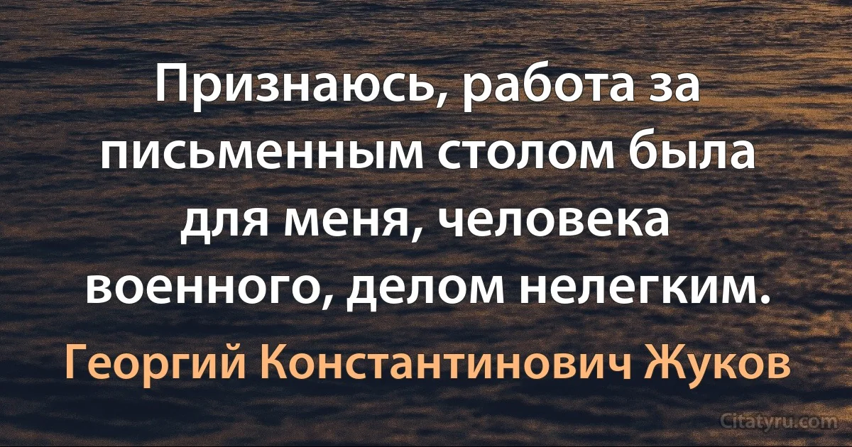 Признаюсь, работа за письменным столом была для меня, человека военного, делом нелегким. (Георгий Константинович Жуков)