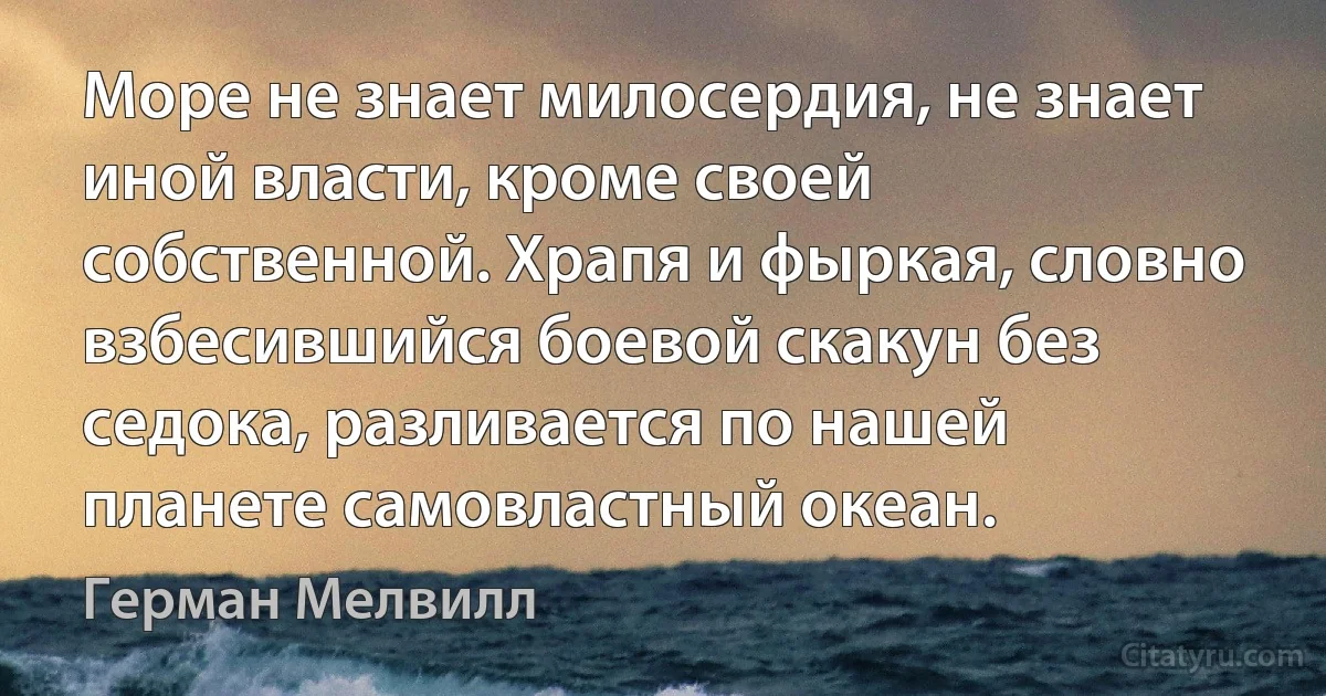 Море не знает милосердия, не знает иной власти, кроме своей собственной. Храпя и фыркая, словно взбесившийся боевой скакун без седока, разливается по нашей планете самовластный океан. (Герман Мелвилл)