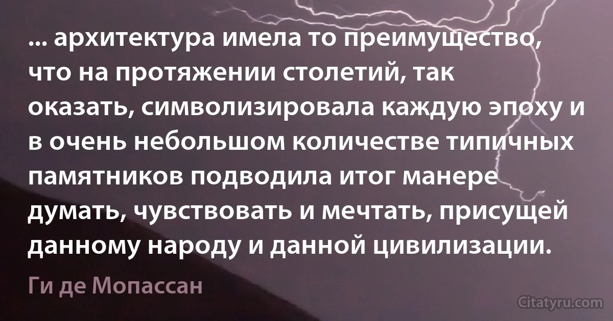 ... архитектура имела то преимущество, что на протяжении столетий, так оказать, символизировала каждую эпоху и в очень небольшом количестве типичных памятников подводила итог манере думать, чувствовать и мечтать, присущей данному народу и данной цивилизации. (Ги де Мопассан)