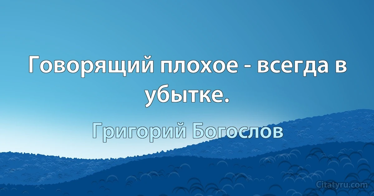 Говорящий плохое - всегда в убытке. (Григорий Богослов)