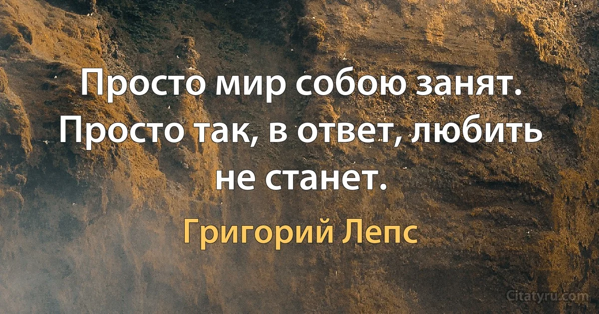 Просто мир собою занят. Просто так, в ответ, любить не станет. (Григорий Лепс)