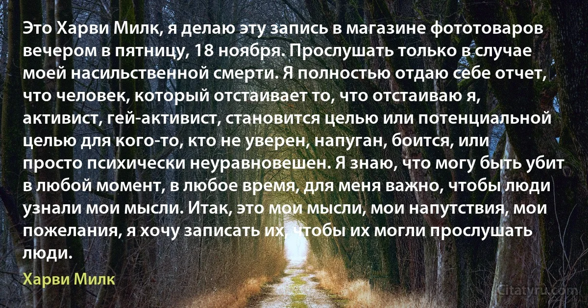 Это Харви Милк, я делаю эту запись в магазине фототоваров вечером в пятницу, 18 ноября. Прослушать только в случае моей насильственной смерти. Я полностью отдаю себе отчет, что человек, который отстаивает то, что отстаиваю я, активист, гей-активист, становится целью или потенциальной целью для кого-то, кто не уверен, напуган, боится, или просто психически неуравновешен. Я знаю, что могу быть убит в любой момент, в любое время, для меня важно, чтобы люди узнали мои мысли. Итак, это мои мысли, мои напутствия, мои пожелания, я хочу записать их, чтобы их могли прослушать люди. (Харви Милк)