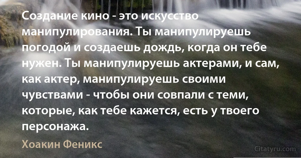 Создание кино - это искусство манипулирования. Ты манипулируешь погодой и создаешь дождь, когда он тебе нужен. Ты манипулируешь актерами, и сам, как актер, манипулируешь своими чувствами - чтобы они совпали с теми, которые, как тебе кажется, есть у твоего персонажа. (Хоакин Феникс)