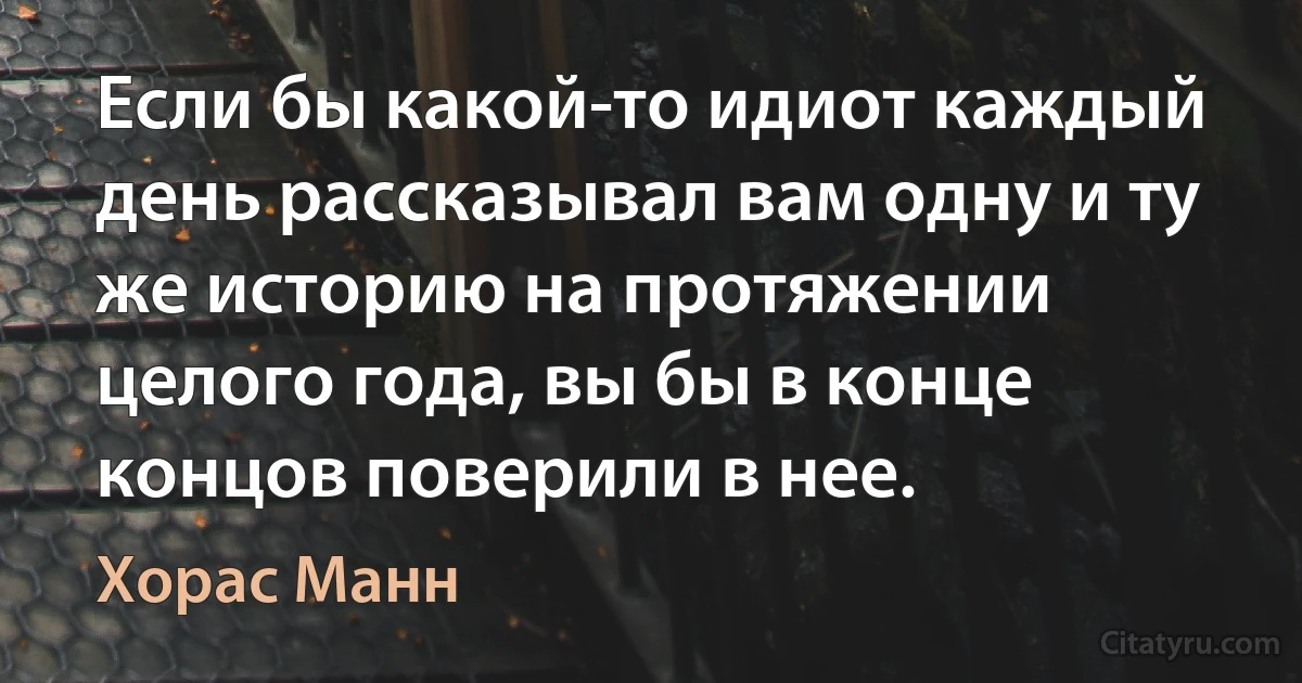 Если бы какой-то идиот каждый день рассказывал вам одну и ту же историю на протяжении целого года, вы бы в конце концов поверили в нее. (Хорас Манн)