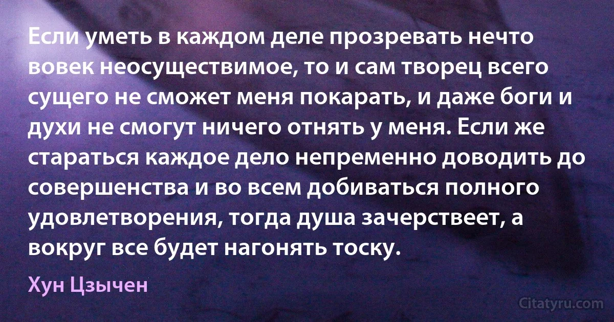 Если уметь в каждом деле прозревать нечто вовек неосуществимое, то и сам творец всего сущего не сможет меня покарать, и даже боги и духи не смогут ничего отнять у меня. Если же стараться каждое дело непременно доводить до совершенства и во всем добиваться полного удовлетворения, тогда душа зачерствеет, а вокруг все будет нагонять тоску. (Хун Цзычен)