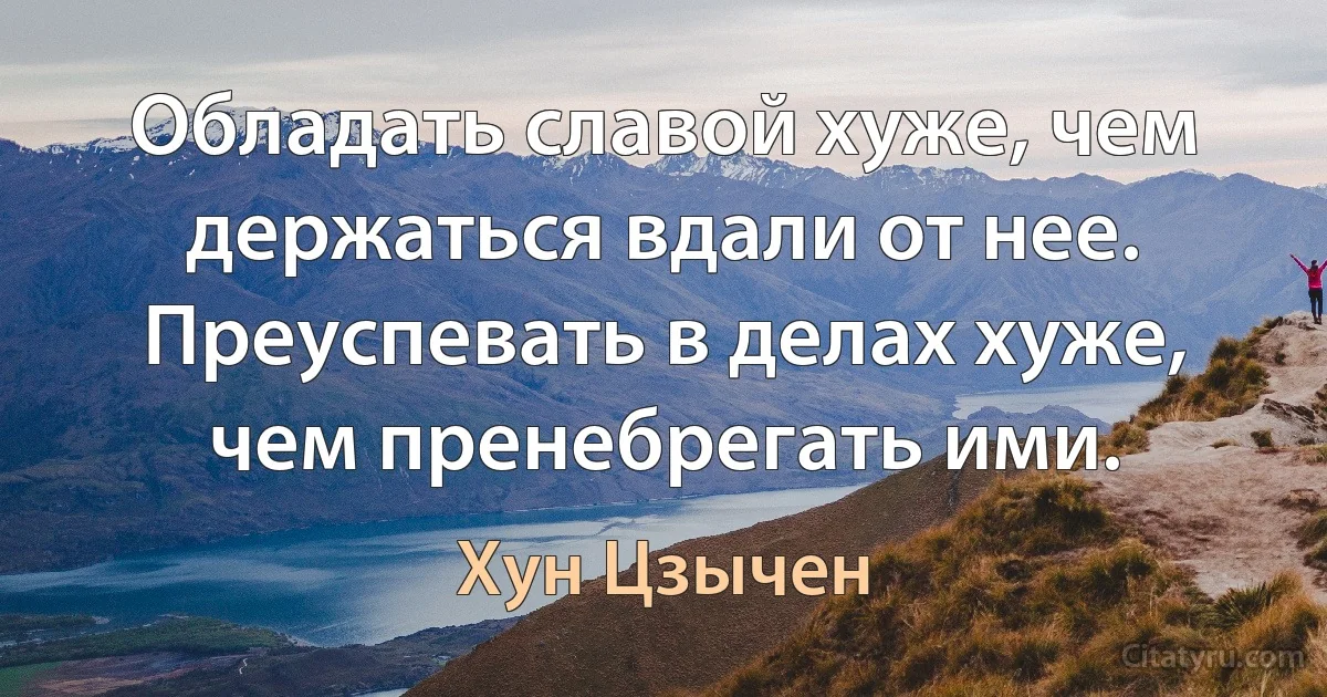 Обладать славой хуже, чем держаться вдали от нее. Преуспевать в делах хуже, чем пренебрегать ими. (Хун Цзычен)