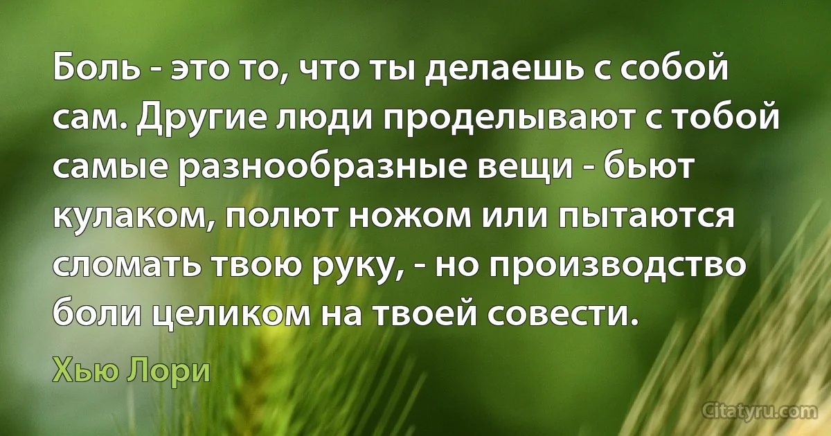 Боль - это то, что ты делаешь с собой сам. Другие люди проделывают с тобой самые разнообразные вещи - бьют кулаком, полют ножом или пытаются сломать твою руку, - но производство боли целиком на твоей совести. (Хью Лори)