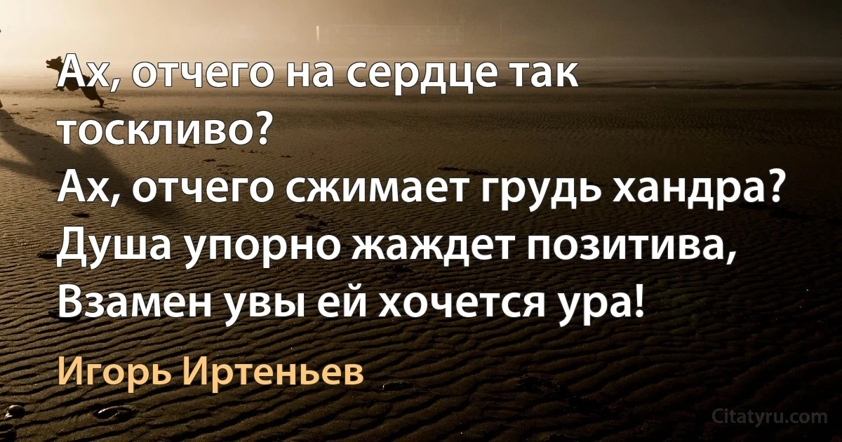 Ах, отчего на сердце так тоскливо?
Ах, отчего сжимает грудь хандра?
Душа упорно жаждет позитива,
Взамен увы ей хочется ура! (Игорь Иртеньев)