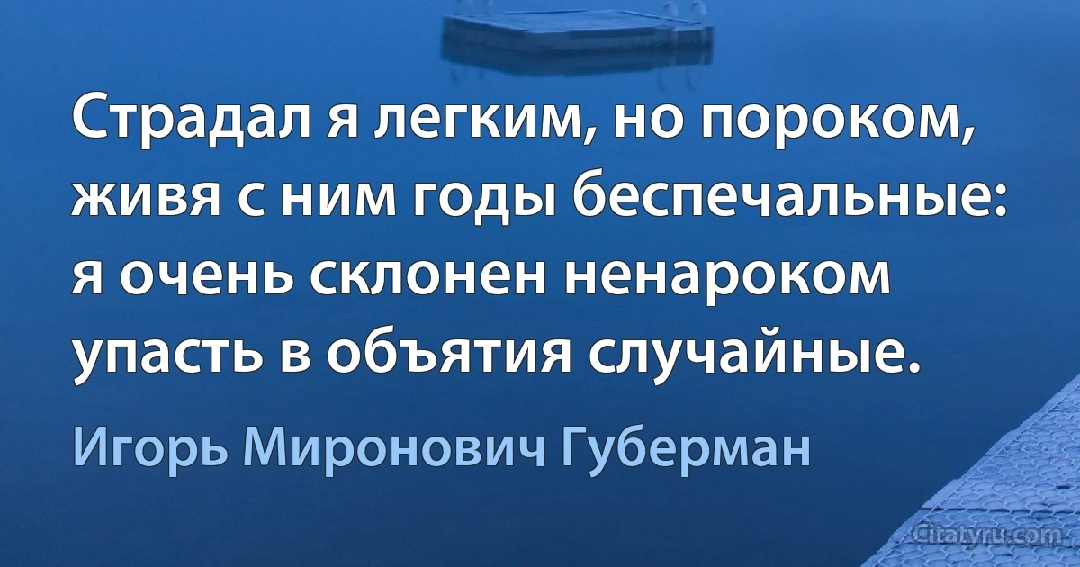 Страдал я легким, но пороком,
живя с ним годы беспечальные:
я очень склонен ненароком
упасть в объятия случайные. (Игорь Миронович Губерман)