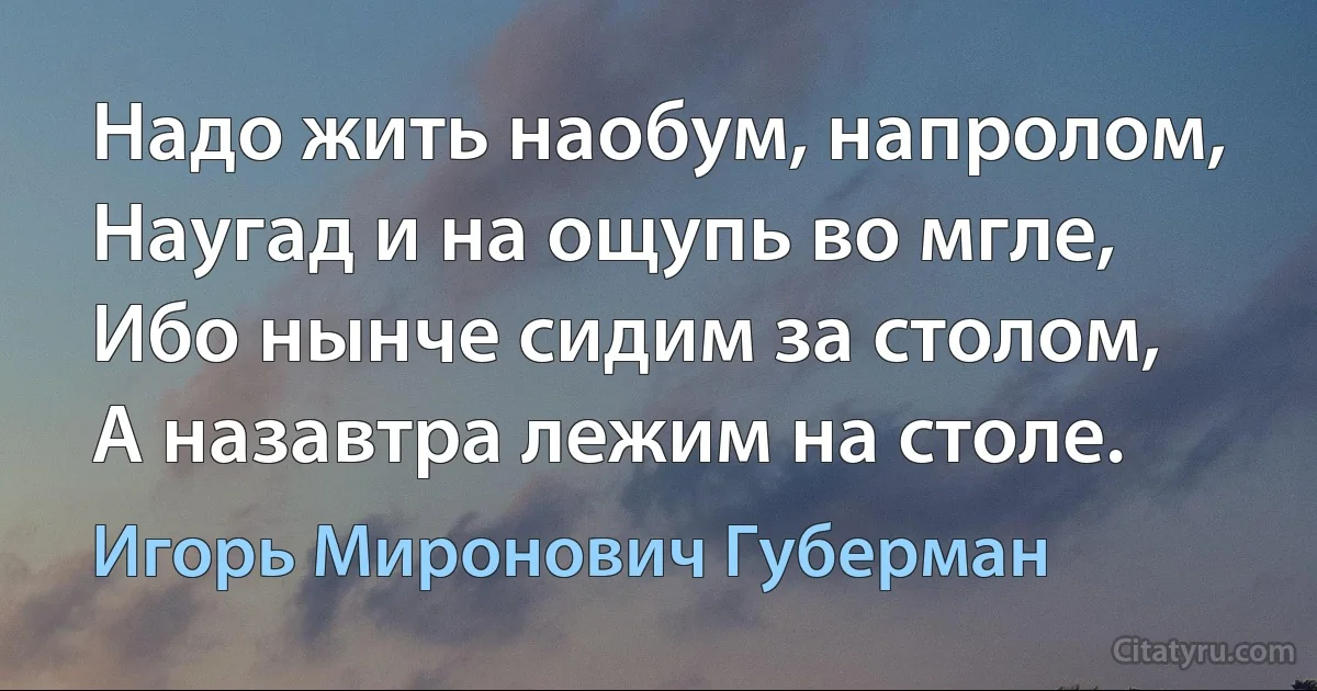 Надо жить наобум, напролом,
Наугад и на ощупь во мгле,
Ибо нынче сидим за столом,
А назавтра лежим на столе. (Игорь Миронович Губерман)