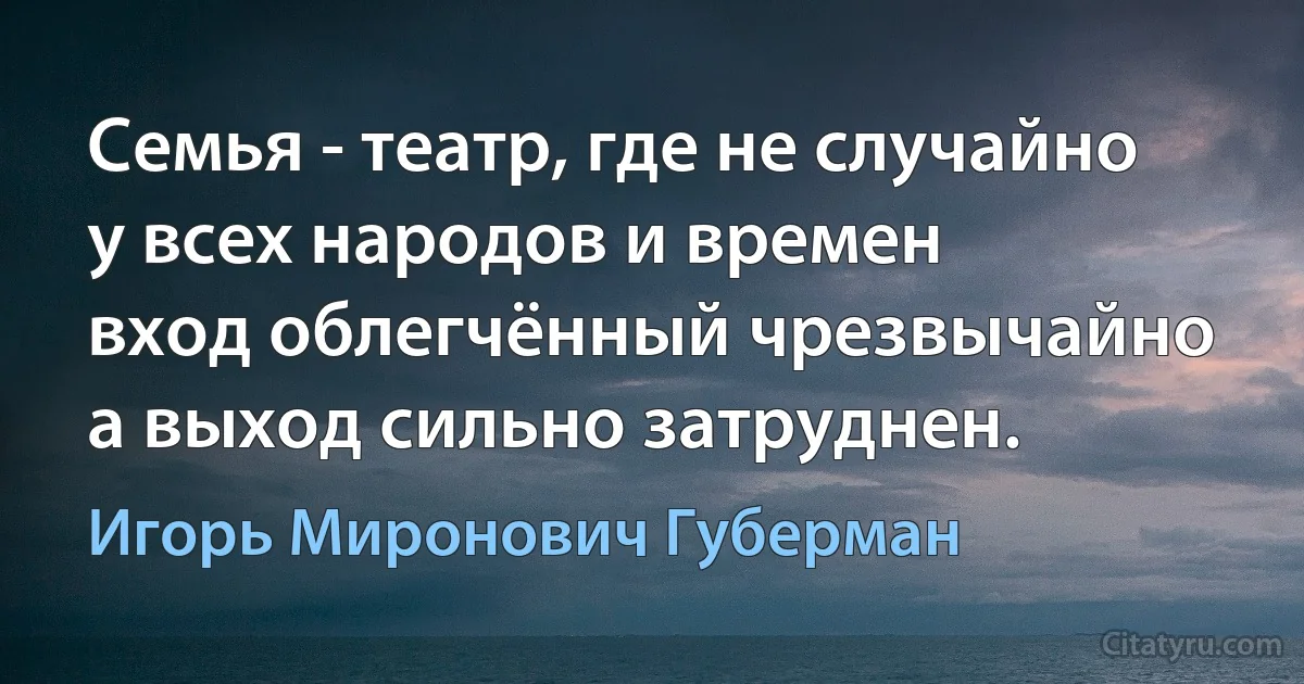 Семья - театр, где не случайно
у всех народов и времен
вход облегчённый чрезвычайно
а выход сильно затруднен. (Игорь Миронович Губерман)