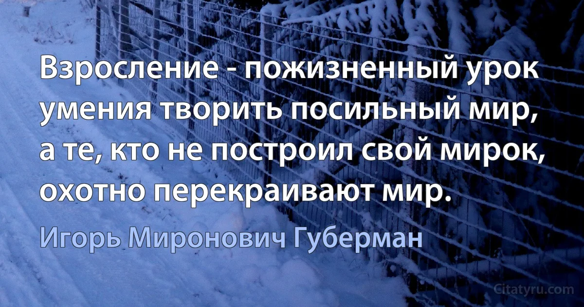 Взросление - пожизненный урок
умения творить посильный мир,
а те, кто не построил свой мирок,
охотно перекраивают мир. (Игорь Миронович Губерман)