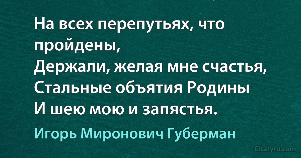 На всех перепутьях, что пройдены,
Держали, желая мне счастья,
Стальные объятия Родины
И шею мою и запястья. (Игорь Миронович Губерман)