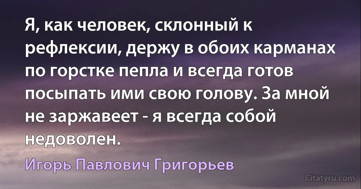 Я, как человек, склонный к рефлексии, держу в обоих карманах по горстке пепла и всегда готов посыпать ими свою голову. За мной не заржавеет - я всегда собой недоволен. (Игорь Павлович Григорьев)