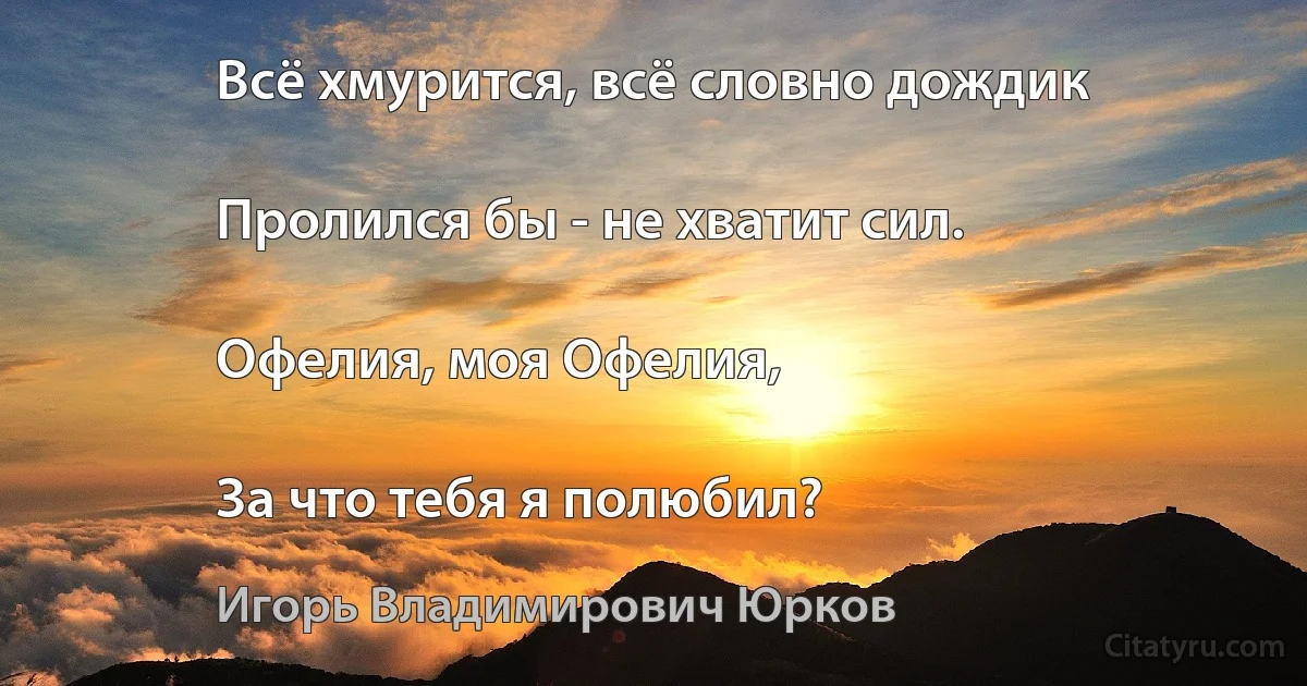 Всё хмурится, всё словно дождик

Пролился бы - не хватит сил.

Офелия, моя Офелия,

За что тебя я полюбил? (Игорь Владимирович Юрков)