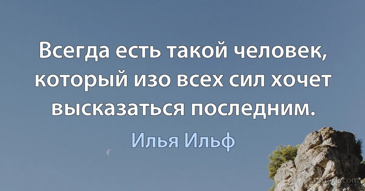 Всегда есть такой человек, который изо всех сил хочет высказаться последним. (Илья Ильф)