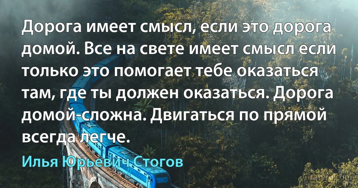 Дорога имеет смысл, если это дорога домой. Все на свете имеет смысл если только это помогает тебе оказаться там, где ты должен оказаться. Дорога домой-сложна. Двигаться по прямой всегда легче. (Илья Юрьевич Стогов)