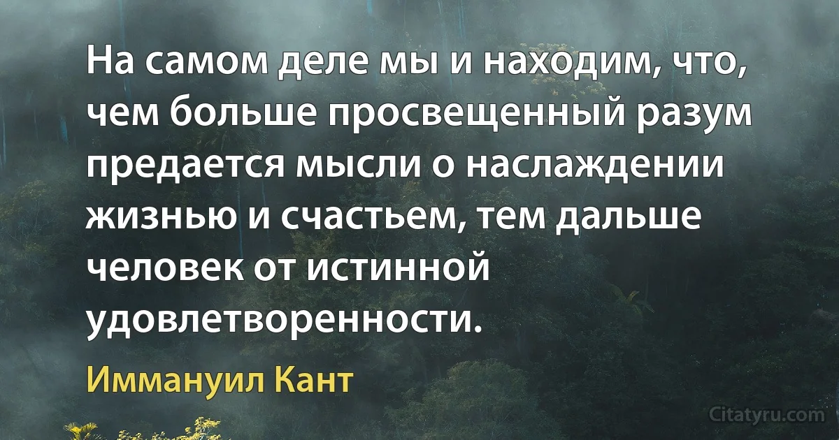 На самом деле мы и находим, что, чем больше просвещенный разум предается мысли о наслаждении жизнью и счастьем, тем дальше человек от истинной удовлетворенности. (Иммануил Кант)