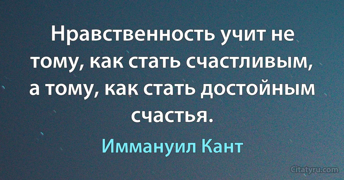 Нравственность учит не тому, как стать счастливым, а тому, как стать достойным счастья. (Иммануил Кант)