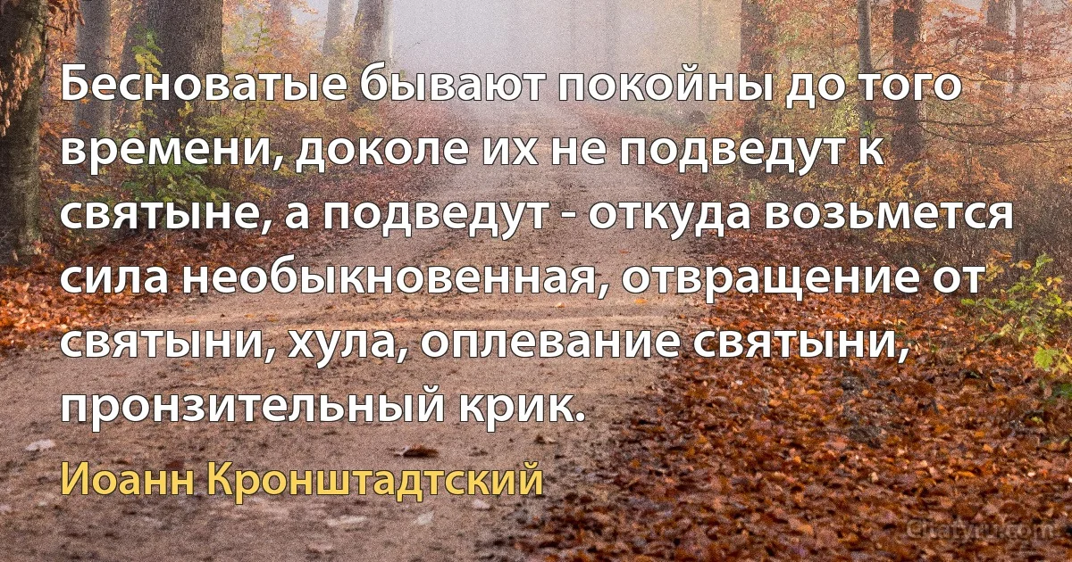 Бесноватые бывают покойны до того времени, доколе их не подведут к святыне, а подведут - откуда возьмется сила необыкновенная, отвращение от святыни, хула, оплевание святыни, пронзительный крик. (Иоанн Кронштадтский)