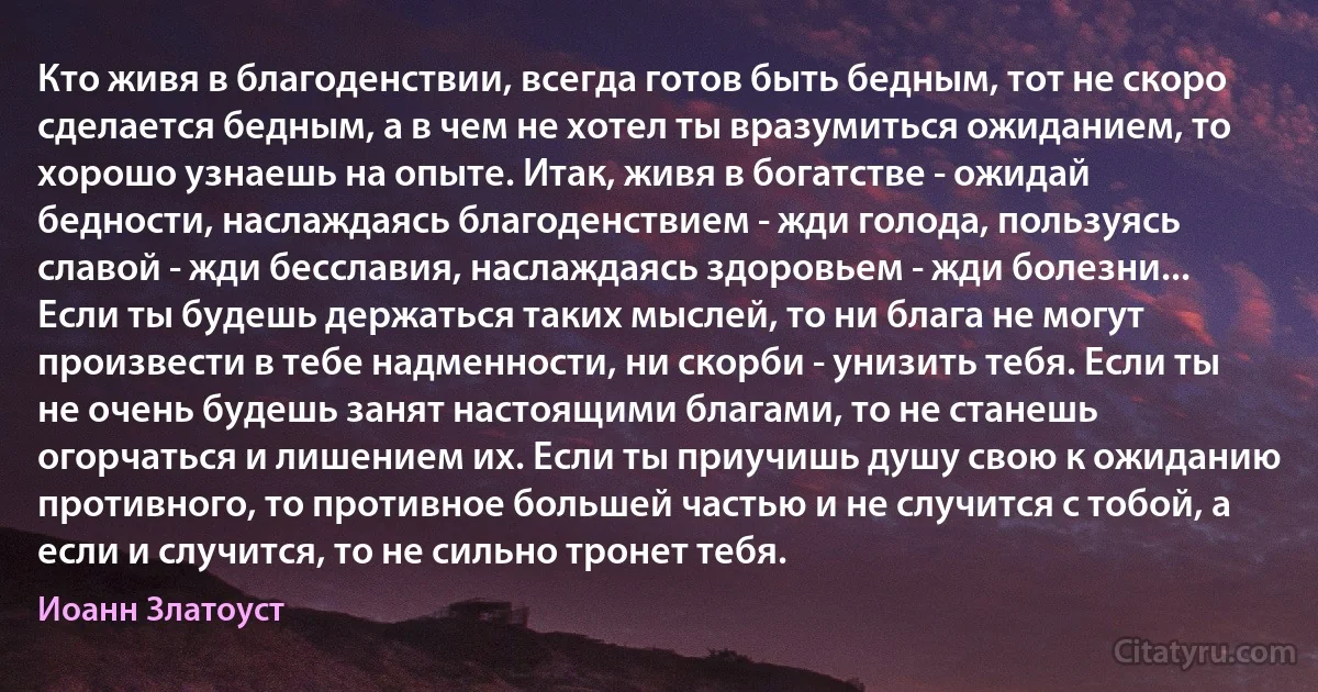 Кто живя в благоденствии, всегда готов быть бедным, тот не скоро сделается бедным, а в чем не хотел ты вразумиться ожиданием, то хорошо узнаешь на опыте. Итак, живя в богатстве - ожидай бедности, наслаждаясь благоденствием - жди голода, пользуясь славой - жди бесславия, наслаждаясь здоровьем - жди болезни... Если ты будешь держаться таких мыслей, то ни блага не могут произвести в тебе надменности, ни скорби - унизить тебя. Если ты не очень будешь занят настоящими благами, то не станешь огорчаться и лишением их. Если ты приучишь душу свою к ожиданию противного, то противное большей частью и не случится с тобой, а если и случится, то не сильно тронет тебя. (Иоанн Златоуст)