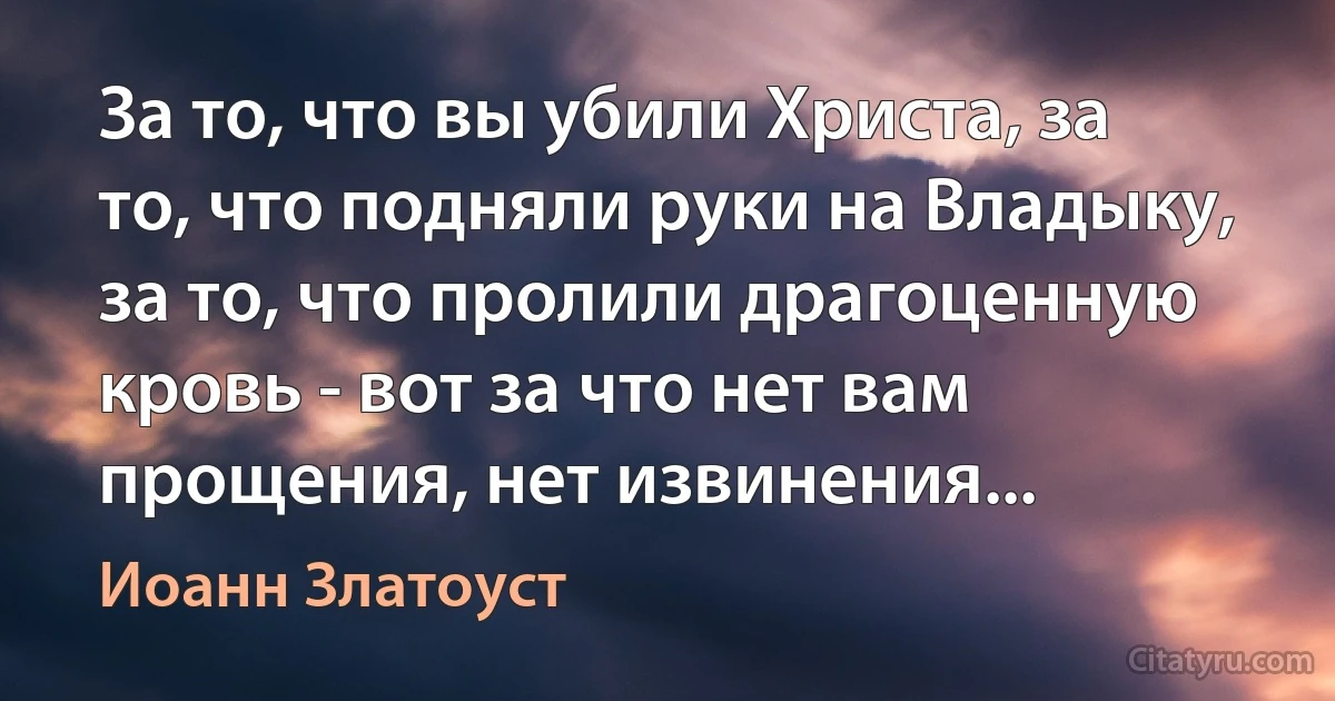 За то, что вы убили Христа, за то, что подняли руки на Владыку, за то, что пролили драгоценную кровь - вот за что нет вам прощения, нет извинения... (Иоанн Златоуст)