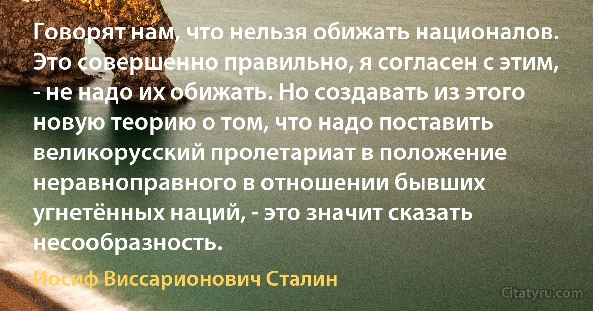 Говорят нам, что нельзя обижать националов. Это совершенно правильно, я согласен с этим, - не надо их обижать. Но создавать из этого новую теорию о том, что надо поставить великорусский пролетариат в положение неравноправного в отношении бывших угнетённых наций, - это значит сказать несообразность. (Иосиф Виссарионович Сталин)