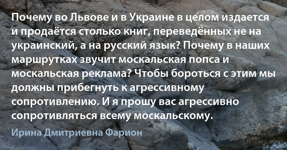 Почему во Львове и в Украине в целом издается и продаётся столько книг, переведённых не на украинский, а на русский язык? Почему в наших маршрутках звучит москальская попса и москальская реклама? Чтобы бороться с этим мы должны прибегнуть к агрессивному сопротивлению. И я прошу вас агрессивно сопротивляться всему москальскому. (Ирина Дмитриевна Фарион)