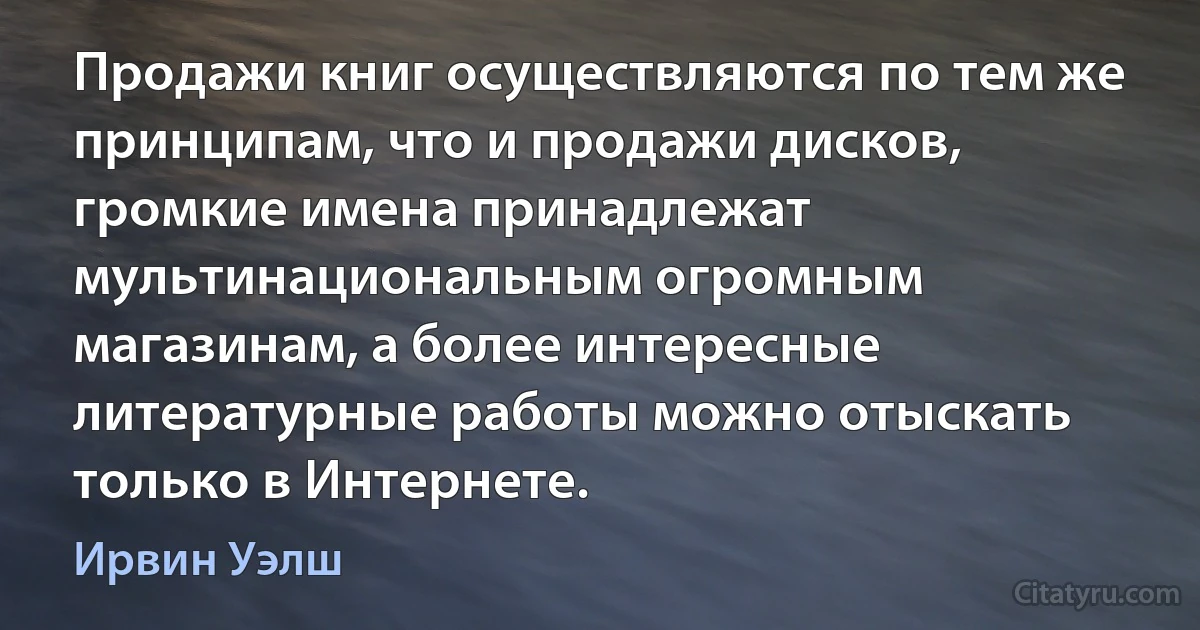 Продажи книг осуществляются по тем же принципам, что и продажи дисков, громкие имена принадлежат мультинациональным огромным магазинам, а более интересные литературные работы можно отыскать только в Интернете. (Ирвин Уэлш)