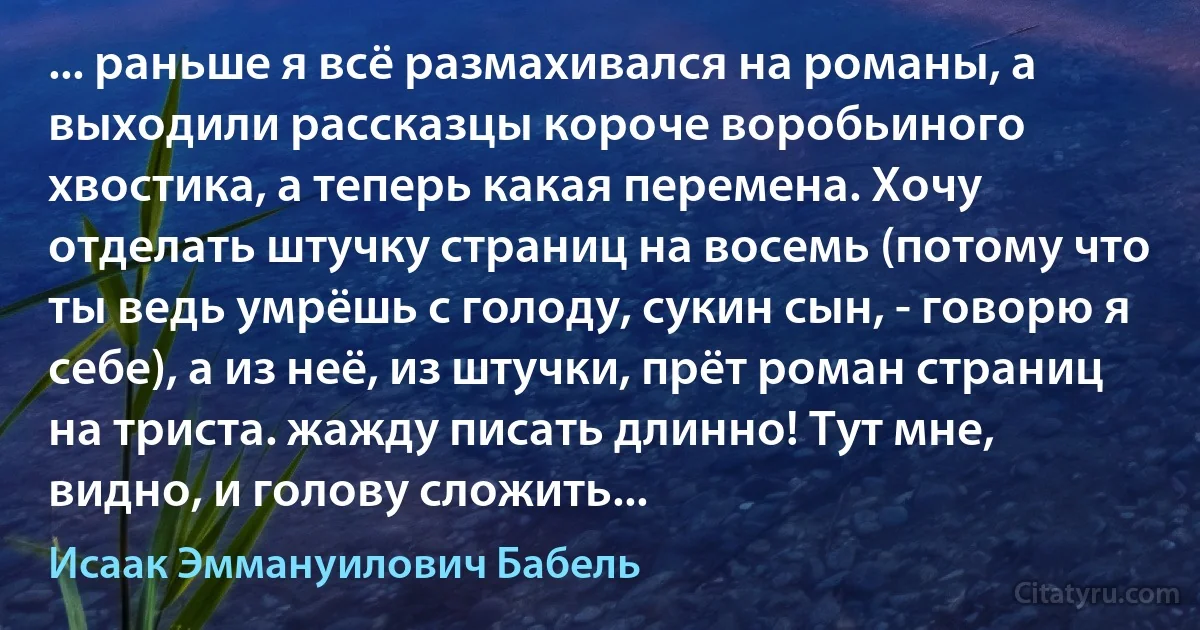 ... раньше я всё размахивался на романы, а выходили рассказцы короче воробьиного хвостика, а теперь какая перемена. Хочу отделать штучку страниц на восемь (потому что ты ведь умрёшь с голоду, сукин сын, - говорю я себе), а из неё, из штучки, прёт роман страниц на триста. жажду писать длинно! Тут мне, видно, и голову сложить... (Исаак Эммануилович Бабель)