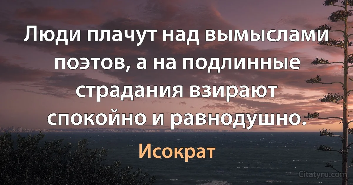 Люди плачут над вымыслами поэтов, а на подлинные страдания взирают спокойно и равнодушно. (Исократ)