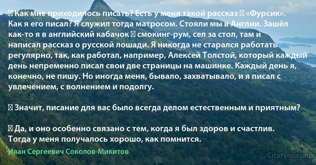 ― Как мне приходилось писать? Есть у меня такой рассказ ― «Фурсик». Как я его писал? Я служил тогда матросом. Стояли мы в Англии. Зашёл как-то я в английский кабачок ― смокинг-рум, сел за стол, там и написал рассказ о русской лошади. Я никогда не старался работать регулярно, так, как работал, например, Алексей Толстой, который каждый день непременно писал свои две страницы на машинке. Каждый день я, конечно, не пишу. Но иногда меня, бывало, захватывало, и я писал с увлечением, с волнением и подолгу.

― Значит, писание для вас было всегда делом естественным и приятным?

― Да, и оно особенно связано с тем, когда я был здоров и счастлив. Тогда у меня получалось хорошо, как помнится. (Иван Сергеевич Соколов-Микитов)