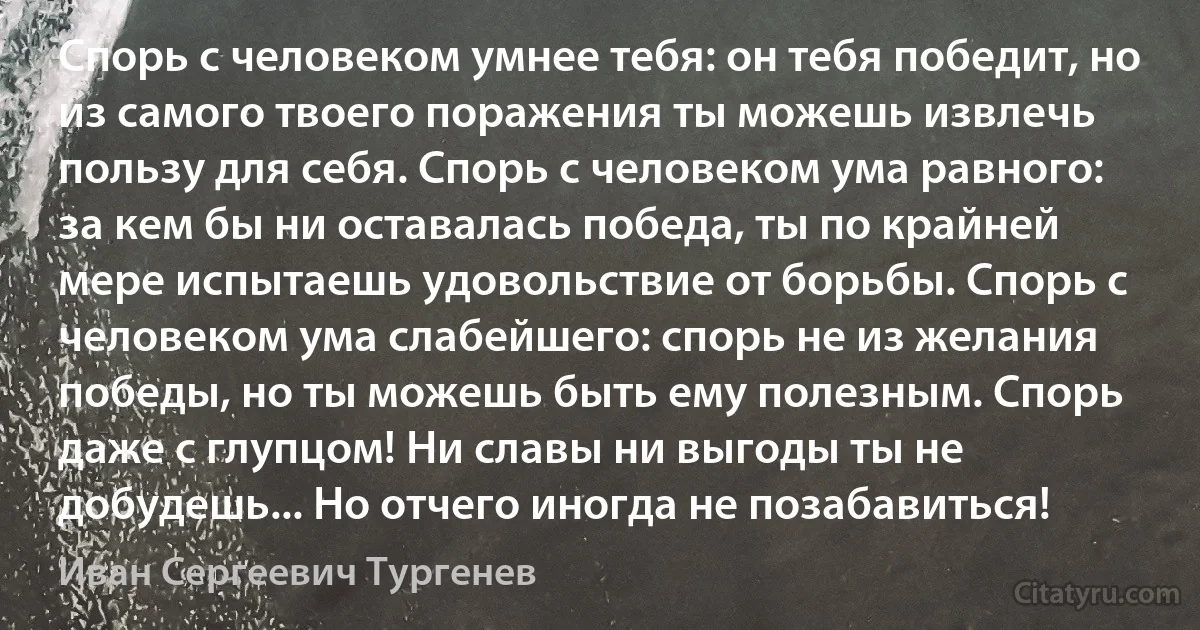 Спорь с человеком умнее тебя: он тебя победит, но из самого твоего поражения ты можешь извлечь пользу для себя. Спорь с человеком ума равного: за кем бы ни оставалась победа, ты по крайней мере испытаешь удовольствие от борьбы. Спорь с человеком ума слабейшего: спорь не из желания победы, но ты можешь быть ему полезным. Спорь даже с глупцом! Ни славы ни выгоды ты не добудешь... Но отчего иногда не позабавиться! (Иван Сергеевич Тургенев)