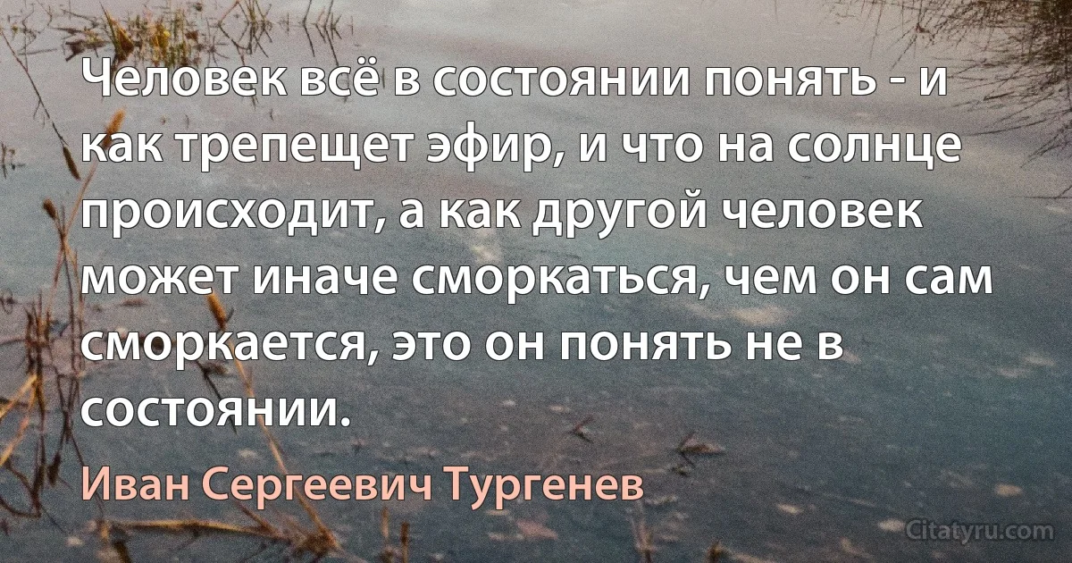 Человек всё в состоянии понять - и как трепещет эфир, и что на солнце происходит, а как другой человек может иначе сморкаться, чем он сам сморкается, это он понять не в состоянии. (Иван Сергеевич Тургенев)