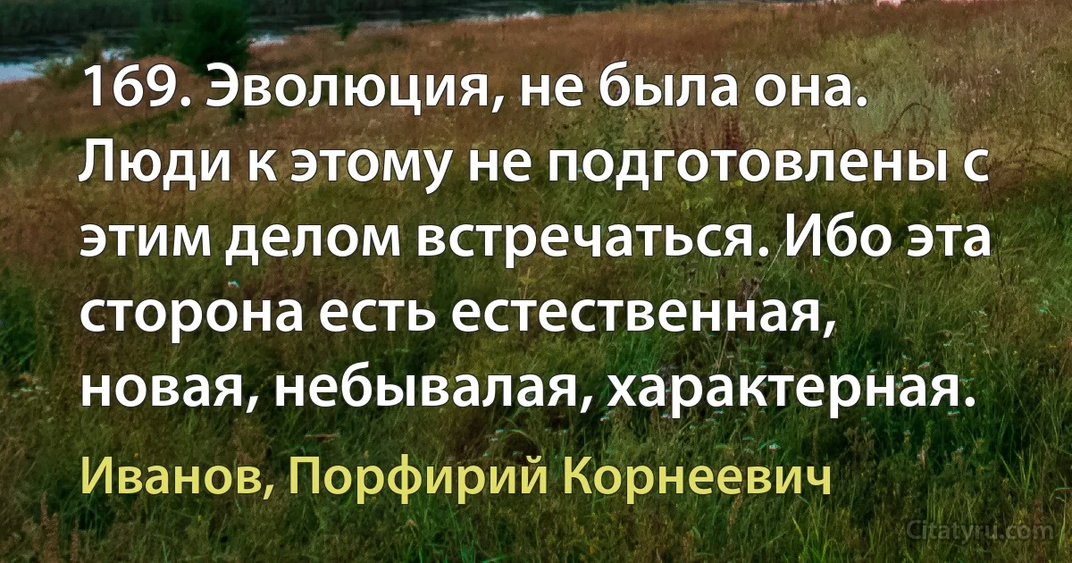 169. Эволюция, не была она. Люди к этому не подготовлены с этим делом встречаться. Ибо эта сторона есть естественная, новая, небывалая, характерная. (Иванов, Порфирий Корнеевич)