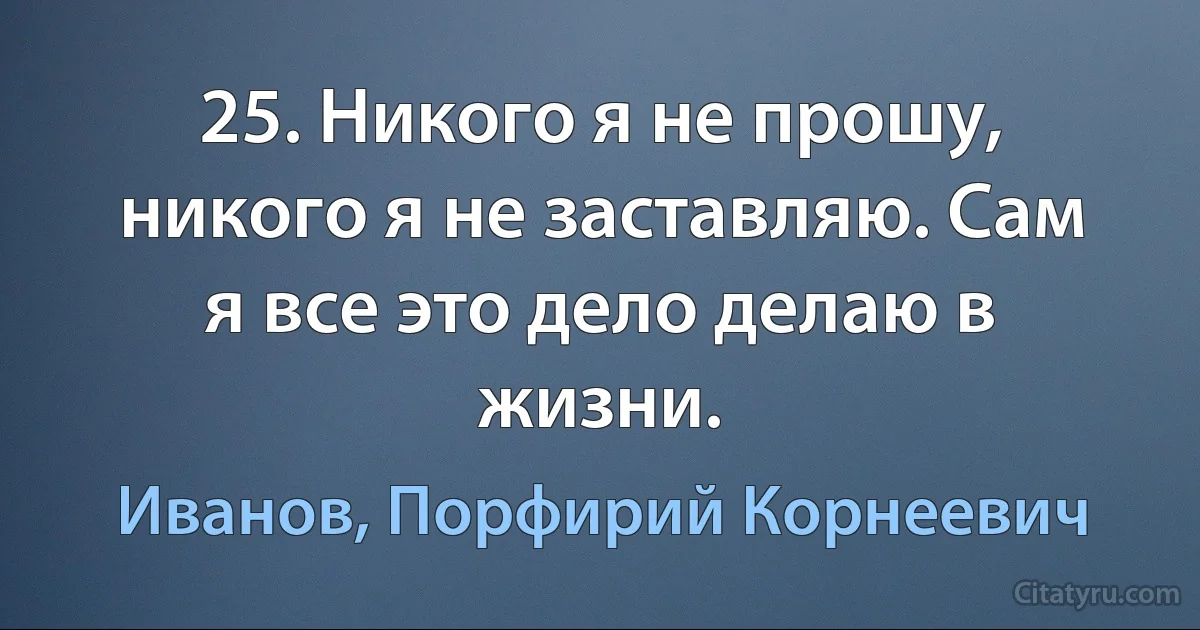 25. Никого я не прошу, никого я не заставляю. Сам я все это дело делаю в жизни. (Иванов, Порфирий Корнеевич)