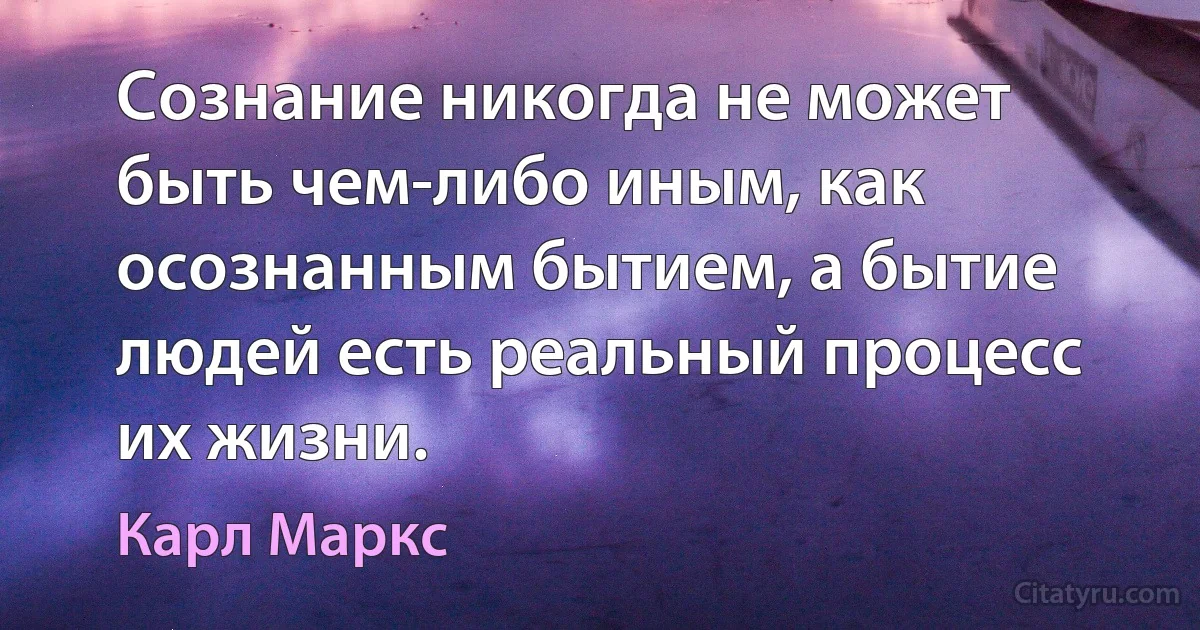 Сознание никогда не может быть чем-либо иным, как осознанным бытием, а бытие людей есть реальный процесс их жизни. (Карл Маркс)