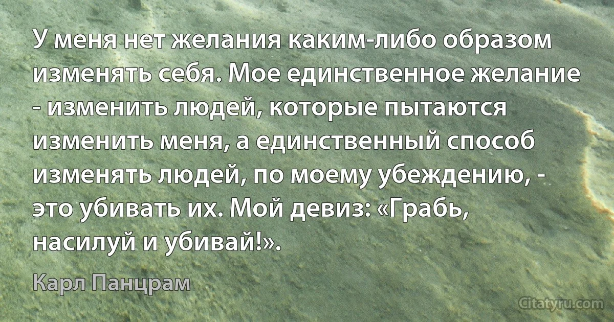 У меня нет желания каким-либо образом изменять себя. Мое единственное желание - изменить людей, которые пытаются изменить меня, а единственный способ изменять людей, по моему убеждению, - это убивать их. Мой девиз: «Грабь, насилуй и убивай!». (Карл Панцрам)