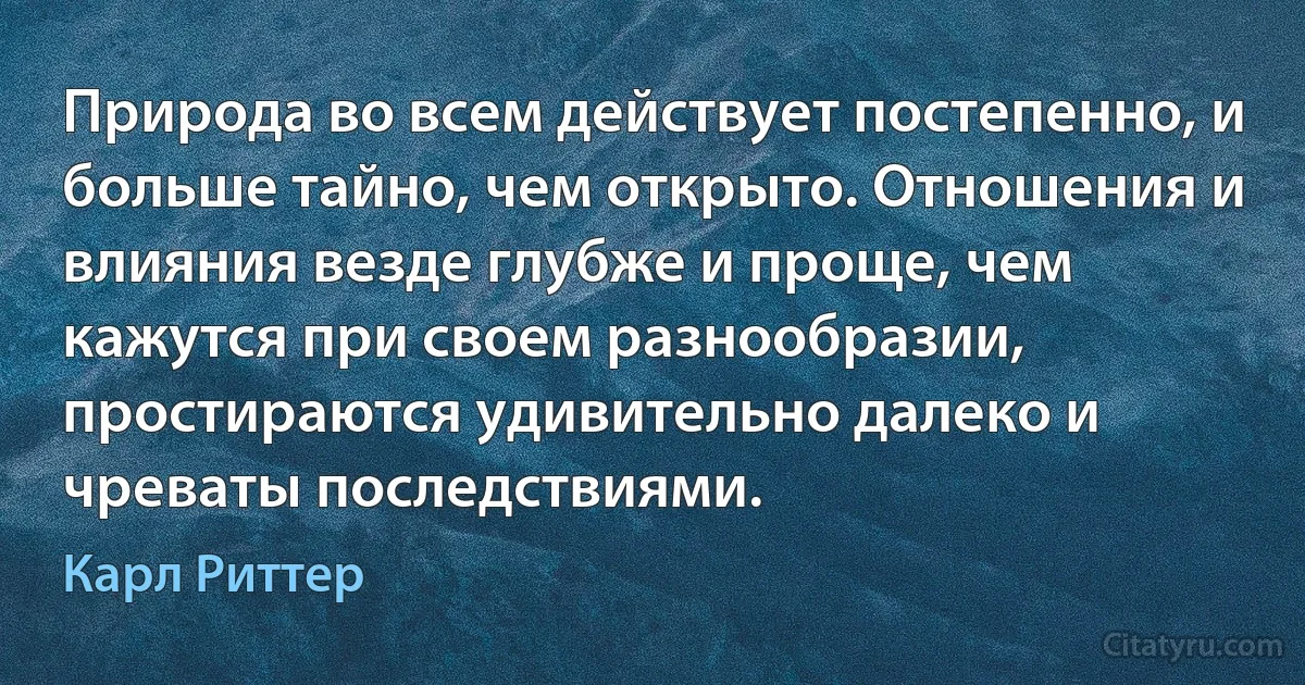 Природа во всем действует постепенно, и больше тайно, чем открыто. Отношения и влияния везде глубже и проще, чем кажутся при своем разнообразии, простираются удивительно далеко и чреваты последствиями. (Карл Риттер)