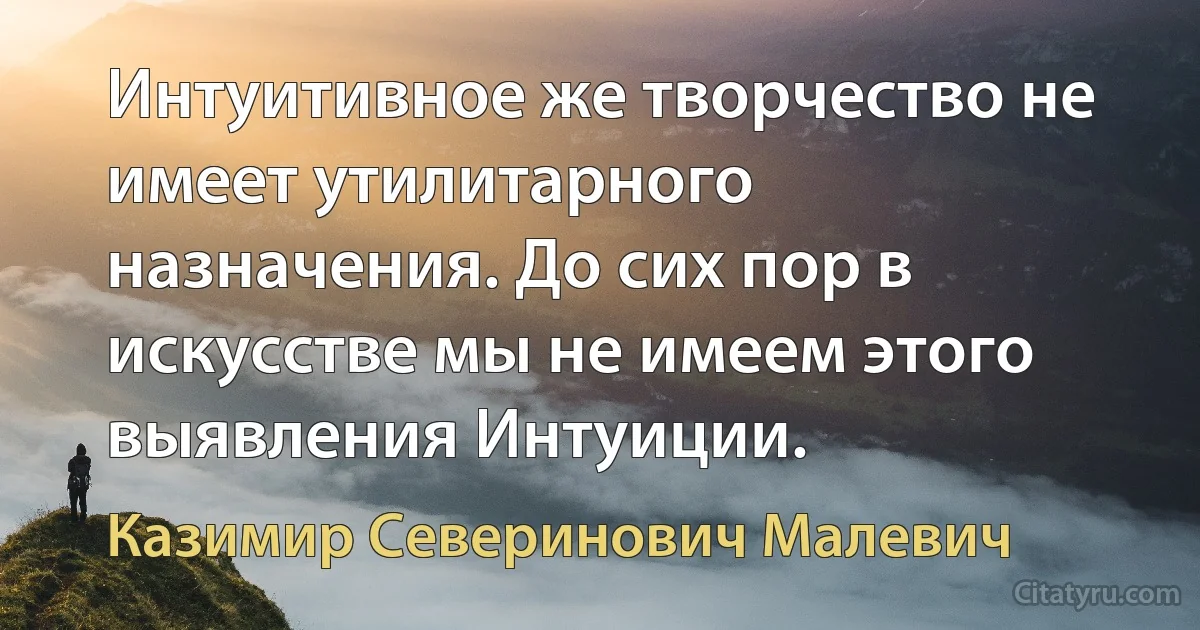 Интуитивное же творчество не имеет утилитарного назначения. До сих пор в искусстве мы не имеем этого выявления Интуиции. (Казимир Северинович Малевич)