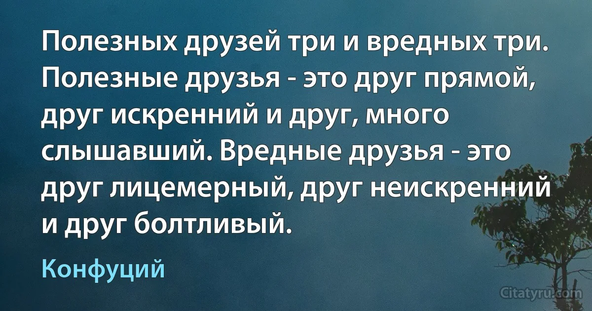 Полезных друзей три и вредных три. Полезные друзья - это друг прямой, друг искренний и друг, много слышавший. Вредные друзья - это друг лицемерный, друг неискренний и друг болтливый. (Конфуций)