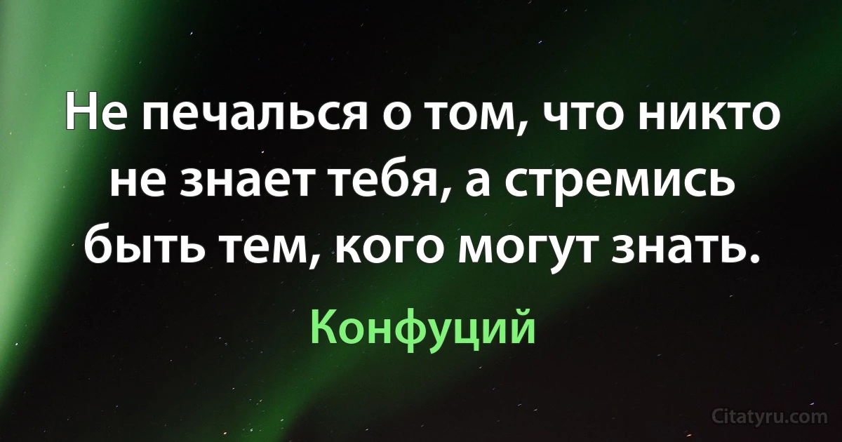 Не печалься о том, что никто не знает тебя, а стремись быть тем, кого могут знать. (Конфуций)