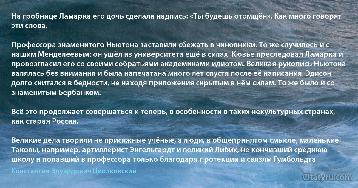 На гробнице Ламарка его дочь сделала надпись: «Ты будешь отомщён». Как много говорят эти слова.

Профессора знаменитого Ньютона заставили сбежать в чиновники. То же случилось и с нашим Менделеевым: он ушёл из университета ещё в силах. Кювье преследовал Ламарка и провозгласил его со своими собратьями-академиками идиотом. Великая рукопись Ньютона валялась без внимания и была напечатана много лет спустя после её написания. Эдисон долго скитался в бедности, не находя приложения скрытым в нём силам. То же было и со знаменитым Бербанком.

Всё это продолжает совершаться и теперь, в особенности в таких некультурных странах, как старая Россия.

Великие дела творили не присяжные учёные, а люди, в общепринятом смысле, маленькие. Таковы, например, артиллерист Энгельгардт и великий Либих, не кончивший среднюю школу и попавший в профессора только благодаря протекции и связям Гумбольдта. (Константин Эдуардович Циолковский)