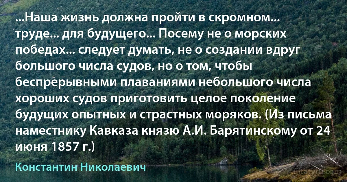 ...Наша жизнь должна пройти в скромном... труде... для будущего... Посему не о морских победах... следует думать, не о создании вдруг большого числа судов, но о том, чтобы беспрерывными плаваниями небольшого числа хороших судов приготовить целое поколение будущих опытных и страстных моряков. (Из письма наместнику Кавказа князю А.И. Барятинскому от 24 июня 1857 г.) (Константин Николаевич)