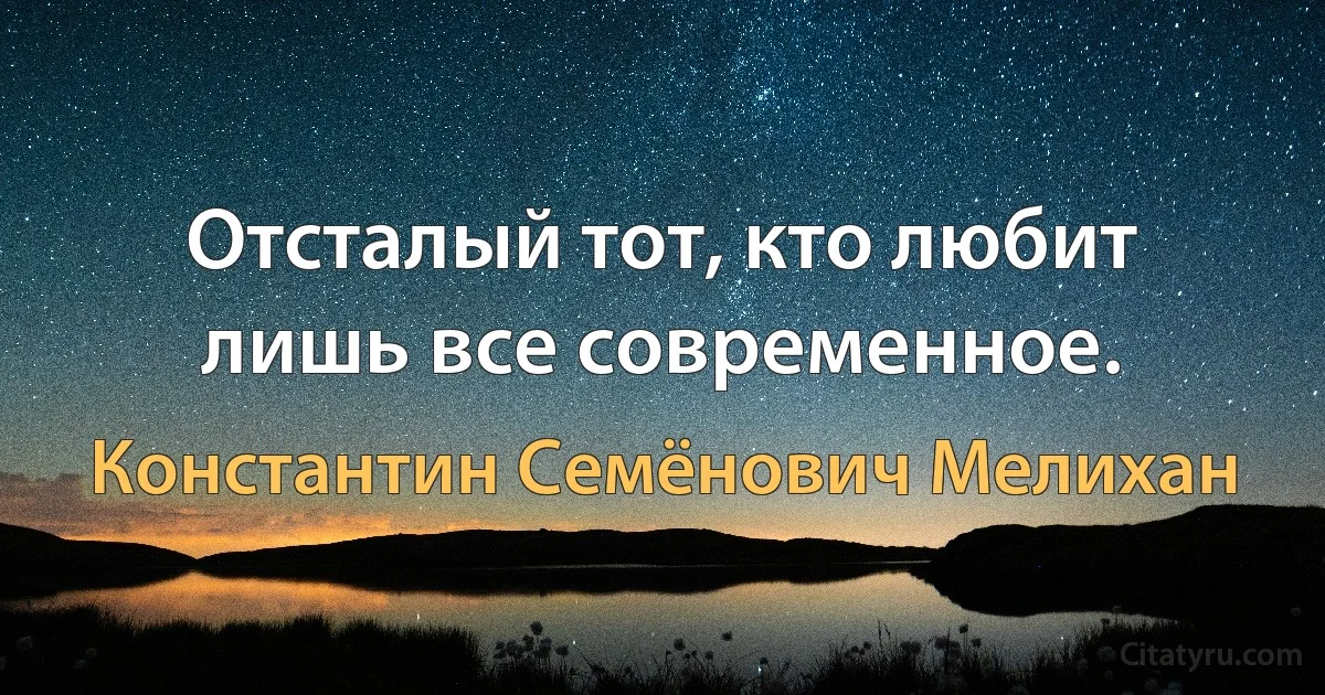 Отсталый тот, кто любит лишь все современное. (Константин Семёнович Мелихан)