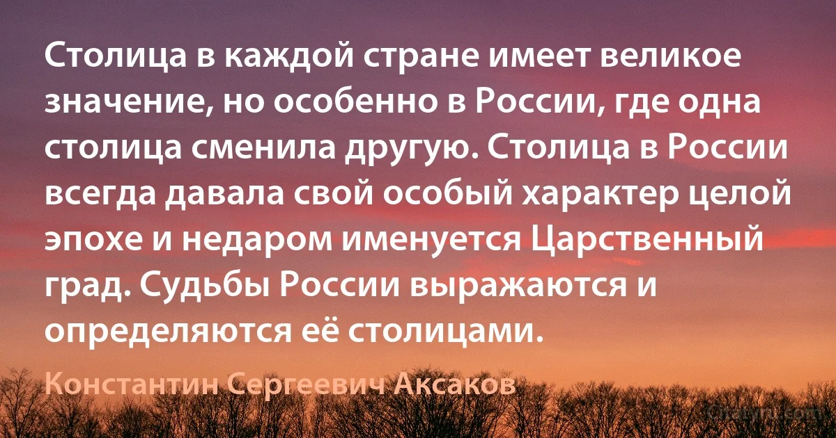 Столица в каждой стране имеет великое значение, но особенно в России, где одна столица сменила другую. Столица в России всегда давала свой особый характер целой эпохе и недаром именуется Царственный град. Судьбы России выражаются и определяются её столицами. (Константин Сергеевич Аксаков)