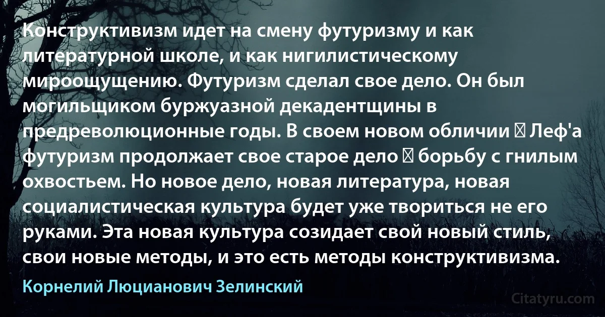 Конструктивизм идет на смену футуризму и как литературной школе, и как нигилистическому мироощущению. Футуризм сделал свое дело. Он был могильщиком буржуазной декадентщины в предреволюционные годы. В своем новом обличии ― Леф'а футуризм продолжает свое старое дело ― борьбу с гнилым охвостьем. Но новое дело, новая литература, новая социалистическая культура будет уже твориться не его руками. Эта новая культура созидает свой новый стиль, свои новые методы, и это есть методы конструктивизма. (Корнелий Люцианович Зелинский)